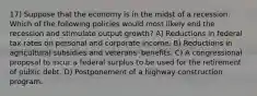 17) Suppose that the economy is in the midst of a recession. Which of the following policies would most likely end the recession and stimulate output growth? A) Reductions in federal tax rates on personal and corporate income. B) Reductions in agricultural subsidies and veterans' benefits. C) A congressional proposal to incur a federal surplus to be used for the retirement of public debt. D) Postponement of a highway construction program.