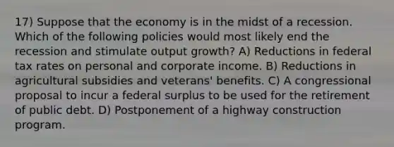 17) Suppose that the economy is in the midst of a recession. Which of the following policies would most likely end the recession and stimulate output growth? A) Reductions in federal tax rates on personal and corporate income. B) Reductions in agricultural subsidies and veterans' benefits. C) A congressional proposal to incur a federal surplus to be used for the retirement of public debt. D) Postponement of a highway construction program.