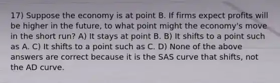 17) Suppose the economy is at point B. If firms expect profits will be higher in the future, to what point might the economy's move in the short run? A) It stays at point B. B) It shifts to a point such as A. C) It shifts to a point such as C. D) None of the above answers are correct because it is the SAS curve that shifts, not the AD curve.