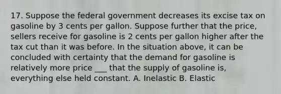 17. Suppose the federal government decreases its excise tax on gasoline by 3 cents per gallon. Suppose further that the price, sellers receive for gasoline is 2 cents per gallon higher after the tax cut than it was before. In the situation above, it can be concluded with certainty that the demand for gasoline is relatively more price ___ that the supply of gasoline is, everything else held constant. A. Inelastic B. Elastic