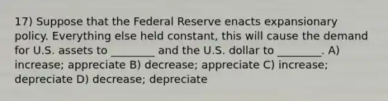 17) Suppose that the Federal Reserve enacts expansionary policy. Everything else held constant, this will cause the demand for U.S. assets to ________ and the U.S. dollar to ________. A) increase; appreciate B) decrease; appreciate C) increase; depreciate D) decrease; depreciate