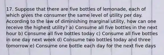 17. Suppose that there are five bottles of lemonade, each of which gives the consumer the same level of utility per day. According to the law of diminishing marginal utility, how can one receive the highest utility? a) Consume all five bottles in the next hour b) Consume all five bottles today c) Consume all five bottles in one day next week d) Consume two bottles today and three tomorrow e) Consume one bottle each day for the next five days