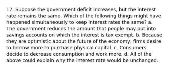 17. Suppose the government deficit increases, but the interest rate remains the same. Which of the following things might have happened simultaneously to keep interest rates the same? a. The government reduces the amount that people may put into savings accounts on which the interest is tax exempt. b. Because they are optimistic about the future of the economy, firms desire to borrow more to purchase physical capital. c. Consumers decide to decrease consumption and work more. d. All of the above could explain why the interest rate would be unchanged.