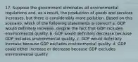 17. Suppose the government eliminates all environmental regulations and, as a result, the production of goods and services increases, but there is considerably more pollution. Based on this scenario, which of the following statements is correct? a. GDP would definitely increase, despite the fact that GDP includes environmental quality. b. GDP would definitely decrease because GDP includes environmental quality. c. GDP would definitely increase because GDP excludes environmental quality. d. GDP could either increase or decrease because GDP excludes environmental quality.