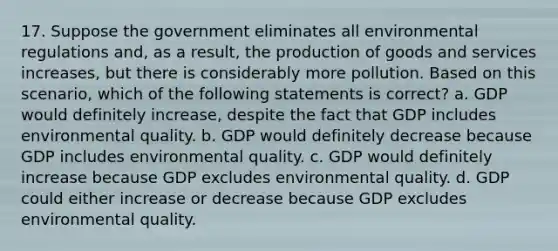 17. Suppose the government eliminates all environmental regulations and, as a result, the production of goods and services increases, but there is considerably more pollution. Based on this scenario, which of the following statements is correct? a. GDP would definitely increase, despite the fact that GDP includes environmental quality. b. GDP would definitely decrease because GDP includes environmental quality. c. GDP would definitely increase because GDP excludes environmental quality. d. GDP could either increase or decrease because GDP excludes environmental quality.