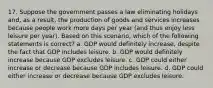 17. Suppose the government passes a law eliminating holidays and, as a result, the production of goods and services increases because people work more days per year (and thus enjoy less leisure per year). Based on this scenario, which of the following statements is correct? a. GDP would definitely increase, despite the fact that GDP includes leisure. b. GDP would definitely increase because GDP excludes leisure. c. GDP could either increase or decrease because GDP includes leisure. d. GDP could either increase or decrease because GDP excludes leisure.