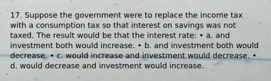 17. Suppose the government were to replace the income tax with a consumption tax so that interest on savings was not taxed. The result would be that the interest rate: • a. and investment both would increase. • b. and investment both would decrease. • c. would increase and investment would decrease. • d. would decrease and investment would increase.