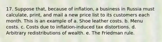 17. Suppose that, because of inflation, a business in Russia must calculate, print, and mail a new price list to its customers each month. This is an example of a. Shoe leather costs. b. Menu costs. c. Costs due to inflation-induced tax distortions. d. Arbitrary redistributions of wealth. e. The Friedman rule.