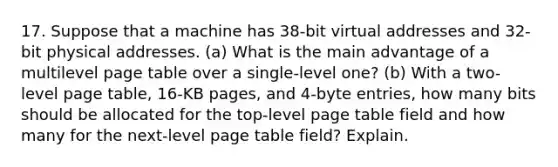 17. Suppose that a machine has 38-bit virtual addresses and 32-bit physical addresses. (a) What is the main advantage of a multilevel page table over a single-level one? (b) With a two-level page table, 16-KB pages, and 4-byte entries, how many bits should be allocated for the top-level page table field and how many for the next-level page table field? Explain.