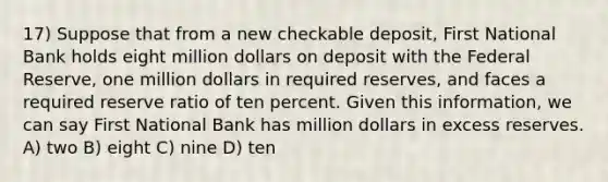 17) Suppose that from a new checkable deposit, First National Bank holds eight million dollars on deposit with the Federal Reserve, one million dollars in required reserves, and faces a required reserve ratio of ten percent. Given this information, we can say First National Bank has million dollars in excess reserves. A) two B) eight C) nine D) ten