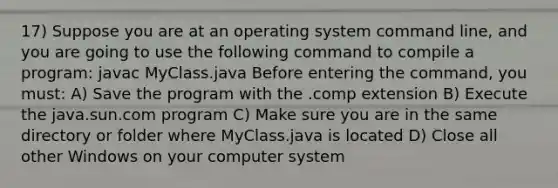 17) Suppose you are at an operating system command line, and you are going to use the following command to compile a program: javac MyClass.java Before entering the command, you must: A) Save the program with the .comp extension B) Execute the java.sun.com program C) Make sure you are in the same directory or folder where MyClass.java is located D) Close all other Windows on your computer system