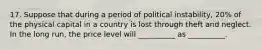 17. Suppose that during a period of political instability, 20% of the physical capital in a country is lost through theft and neglect. In the long run, the price level will __________ as __________.