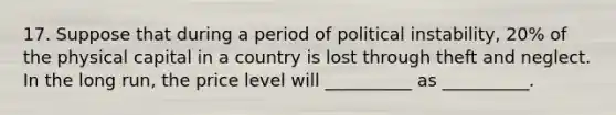 17. Suppose that during a period of political instability, 20% of the physical capital in a country is lost through theft and neglect. In the long run, the price level will __________ as __________.