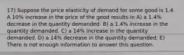 17) Suppose the price elasticity of demand for some good is 1.4. A 10% increase in the price of the good results in A) a 1.4% decrease in the quantity demanded. B) a 1.4% increase in the quantity demanded. C) a 14% increase in the quantity demanded. D) a 14% decrease in the quantity demanded. E) There is not enough information to answer this question.