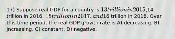 17) Suppose real GDP for a country is 13 trillion in 2015,14 trillion in 2016, 15 trillion in 2017, and16 trillion in 2018. Over this time period, the real GDP growth rate is A) decreasing. B) jncreasing. C) constant. D) negative.