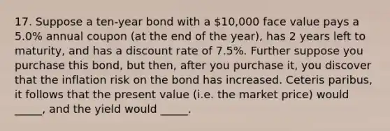 17. Suppose a ten-year bond with a 10,000 face value pays a 5.0% annual coupon (at the end of the year), has 2 years left to maturity, and has a discount rate of 7.5%. Further suppose you purchase this bond, but then, after you purchase it, you discover that the inflation risk on the bond has increased. Ceteris paribus, it follows that the present value (i.e. the market price) would _____, and the yield would _____.