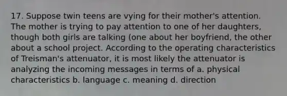 17. Suppose twin teens are vying for their mother's attention. The mother is trying to pay attention to one of her daughters, though both girls are talking (one about her boyfriend, the other about a school project. According to the operating characteristics of Treisman's attenuator, it is most likely the attenuator is analyzing the incoming messages in terms of a. physical characteristics b. language c. meaning d. direction