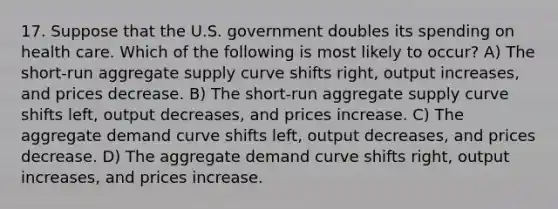 17. Suppose that the U.S. government doubles its spending on health care. Which of the following is most likely to occur? A) The short-run aggregate supply curve shifts right, output increases, and prices decrease. B) The short-run aggregate supply curve shifts left, output decreases, and prices increase. C) The aggregate demand curve shifts left, output decreases, and prices decrease. D) The aggregate demand curve shifts right, output increases, and prices increase.