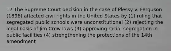 17 The Supreme Court decision in the case of Plessy v. Ferguson (1896) affected civil rights in the United States by (1) ruling that segregated public schools were unconstitutional (2) rejecting the legal basis of Jim Crow laws (3) approving racial segregation in public facilities (4) strengthening the protections of the 14th amendment