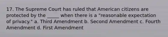 17. The Supreme Court has ruled that American citizens are protected by the _____ when there is a "reasonable expectation of privacy." a. Third Amendment b. Second Amendment c. Fourth Amendment d. First Amendment