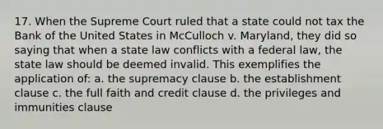 17. When the Supreme Court ruled that a state could not tax the Bank of the United States in McCulloch v. Maryland, they did so saying that when a state law conflicts with a federal law, the state law should be deemed invalid. This exemplifies the application of: a. the supremacy clause b. the establishment clause c. the full faith and credit clause d. the privileges and immunities clause