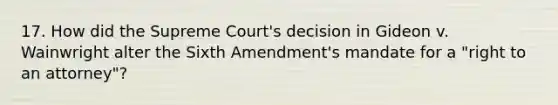 17. How did the Supreme Court's decision in Gideon v. Wainwright alter the Sixth Amendment's mandate for a "right to an attorney"?