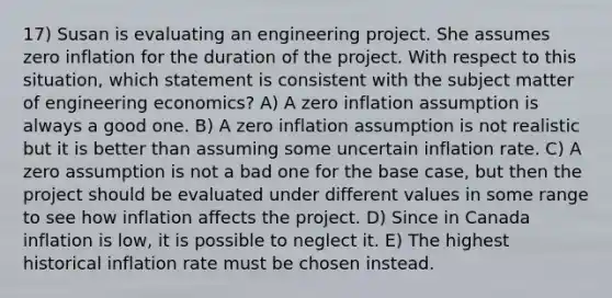 17) Susan is evaluating an engineering project. She assumes zero inflation for the duration of the project. With respect to this situation, which statement is consistent with the subject matter of engineering economics? A) A zero inflation assumption is always a good one. B) A zero inflation assumption is not realistic but it is better than assuming some uncertain inflation rate. C) A zero assumption is not a bad one for the base case, but then the project should be evaluated under different values in some range to see how inflation affects the project. D) Since in Canada inflation is low, it is possible to neglect it. E) The highest historical inflation rate must be chosen instead.