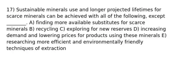 17) Sustainable minerals use and longer projected lifetimes for scarce minerals can be achieved with all of the following, except ________. A) finding more available substitutes for scarce minerals B) recycling C) exploring for new reserves D) increasing demand and lowering prices for products using these minerals E) researching more efficient and environmentally friendly techniques of extraction