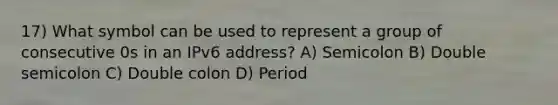 17) What symbol can be used to represent a group of consecutive 0s in an IPv6 address? A) Semicolon B) Double semicolon C) Double colon D) Period