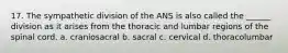 17. The sympathetic division of the ANS is also called the ______ division as it arises from the thoracic and lumbar regions of the spinal cord. a. craniosacral b. sacral c. cervical d. thoracolumbar