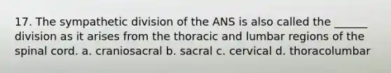 17. The sympathetic division of the ANS is also called the ______ division as it arises from the thoracic and lumbar regions of the spinal cord. a. craniosacral b. sacral c. cervical d. thoracolumbar