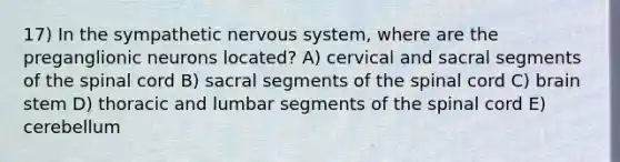 17) In the sympathetic <a href='https://www.questionai.com/knowledge/kThdVqrsqy-nervous-system' class='anchor-knowledge'>nervous system</a>, where are the preganglionic neurons located? A) cervical and sacral segments of <a href='https://www.questionai.com/knowledge/kkAfzcJHuZ-the-spinal-cord' class='anchor-knowledge'>the spinal cord</a> B) sacral segments of the spinal cord C) brain stem D) thoracic and lumbar segments of the spinal cord E) cerebellum