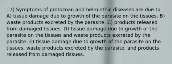 17) Symptoms of protozoan and helminthic diseases are due to A) tissue damage due to growth of the parasite on the tissues. B) waste products excreted by the parasite. C) products released from damaged tissues. D) tissue damage due to growth of the parasite on the tissues and waste products excreted by the parasite. E) tissue damage due to growth of the parasite on the tissues, waste products excreted by the parasite, and products released from damaged tissues.