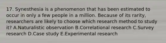 17. Synesthesia is a phenomenon that has been estimated to occur in only a few people in a million. Because of its rarity, researchers are likely to choose which research method to study it? A.Naturalistic observation B.Correlational research C.Survey research D.Case study E.Experimental research