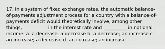 17. In a system of fixed exchange rates, the automatic balance-of-payments adjustment process for a country with a balance-of-payments deficit would theoretically involve, among other things, __________ in the interest rate and __________ in national income. a. a decrease; a decrease b. a decrease; an increase c. an increase; a decrease d. an increase; an increase