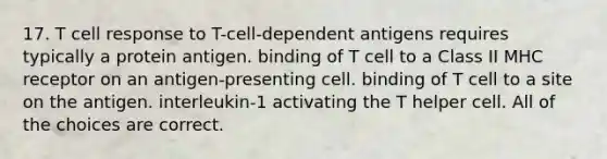 17. T cell response to T-cell-dependent antigens requires typically a protein antigen. binding of T cell to a Class II MHC receptor on an antigen-presenting cell. binding of T cell to a site on the antigen. interleukin-1 activating the T helper cell. All of the choices are correct.