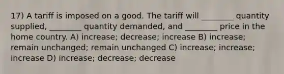 17) A tariff is imposed on a good. The tariff will ________ quantity supplied, ________ quantity demanded, and ________ price in the home country. A) increase; decrease; increase B) increase; remain unchanged; remain unchanged C) increase; increase; increase D) increase; decrease; decrease