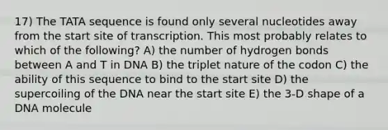 17) The TATA sequence is found only several nucleotides away from the start site of transcription. This most probably relates to which of the following? A) the number of hydrogen bonds between A and T in DNA B) the triplet nature of the codon C) the ability of this sequence to bind to the start site D) the supercoiling of the DNA near the start site E) the 3-D shape of a DNA molecule