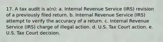 17. A tax audit is a(n): a. Internal Revenue Service (IRS) revision of a previously filed return. b. Internal Revenue Service (IRS) attempt to verify the accuracy of a return. c. Internal Revenue Service (IRS) charge of illegal action. d. U.S. Tax Court action. e. U.S. Tax Court decision.