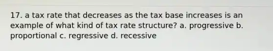 17. a tax rate that decreases as the tax base increases is an example of what kind of tax rate structure? a. progressive b. proportional c. regressive d. recessive