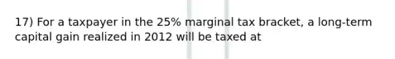 17) For a taxpayer in the 25% marginal tax bracket, a long-term capital gain realized in 2012 will be taxed at