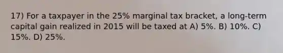 17) For a taxpayer in the 25% marginal tax bracket, a long-term capital gain realized in 2015 will be taxed at A) 5%. B) 10%. C) 15%. D) 25%.