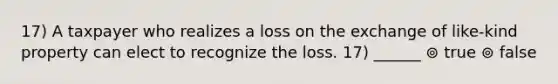 17) A taxpayer who realizes a loss on the exchange of like-kind property can elect to recognize the loss. 17) ______ ⊚ true ⊚ false