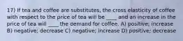 17) If tea and coffee are substitutes, the cross elasticity of coffee with respect to the price of tea will be ____ and an increase in the price of tea will ____ the demand for coffee. A) positive; increase B) negative; decrease C) negative; increase D) positive; decrease