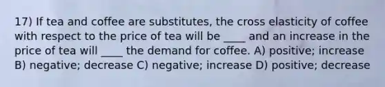 17) If tea and coffee are substitutes, the cross elasticity of coffee with respect to the price of tea will be ____ and an increase in the price of tea will ____ the demand for coffee. A) positive; increase B) negative; decrease C) negative; increase D) positive; decrease