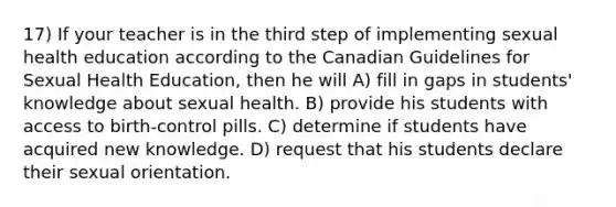 17) If your teacher is in the third step of implementing sexual health education according to the Canadian Guidelines for Sexual Health Education, then he will A) fill in gaps in students' knowledge about sexual health. B) provide his students with access to birth-control pills. C) determine if students have acquired new knowledge. D) request that his students declare their sexual orientation.