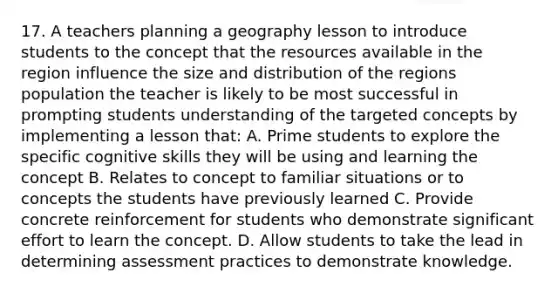 17. A teachers planning a geography lesson to introduce students to the concept that the resources available in the region influence the size and distribution of the regions population the teacher is likely to be most successful in prompting students understanding of the targeted concepts by implementing a lesson that: A. Prime students to explore the specific cognitive skills they will be using and learning the concept B. Relates to concept to familiar situations or to concepts the students have previously learned C. Provide concrete reinforcement for students who demonstrate significant effort to learn the concept. D. Allow students to take the lead in determining assessment practices to demonstrate knowledge.