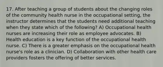 17. After teaching a group of students about the changing roles of the community health nurse in the occupational setting, the instructor determines that the students need additional teaching when they state which of the following? A) Occupational health nurses are increasing their role as employee advocates. B) Health education is a key function of the occupational health nurse. C) There is a greater emphasis on the occupational health nurse's role as a clinician. D) Collaboration with other health care providers fosters the offering of better services.