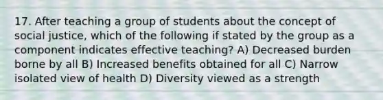 17. After teaching a group of students about the concept of social justice, which of the following if stated by the group as a component indicates effective teaching? A) Decreased burden borne by all B) Increased benefits obtained for all C) Narrow isolated view of health D) Diversity viewed as a strength