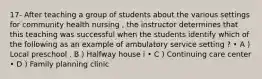 17- After teaching a group of students about the various settings for community health nursing , the instructor determines that this teaching was successful when the students identify which of the following as an example of ambulatory service setting ? • A ) Local preschool . B ) Halfway house i • C ) Continuing care center • D ) Family planning clinic